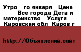  Утро 1-го января › Цена ­ 18 - Все города Дети и материнство » Услуги   . Кировская обл.,Киров г.